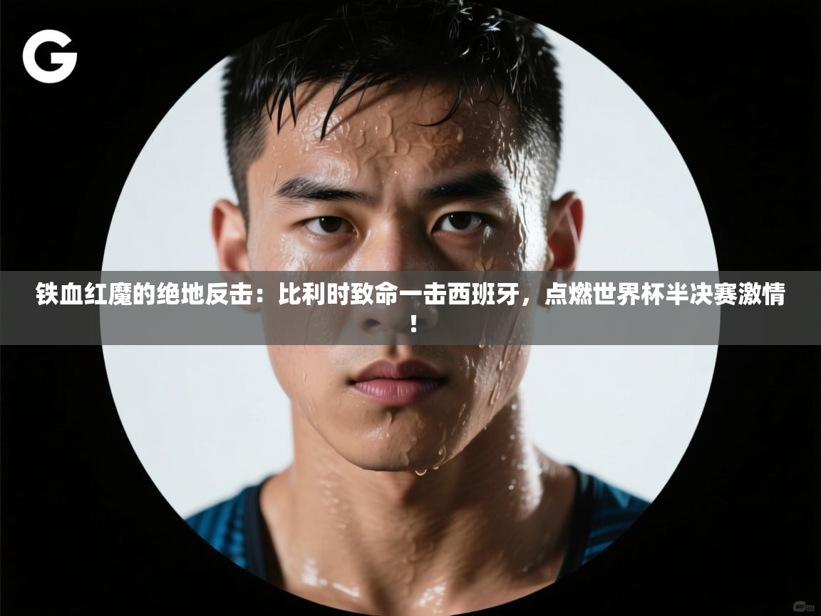 铁血红魔的绝地反击：比利时致命一击西班牙，点燃世界杯半决赛激情！